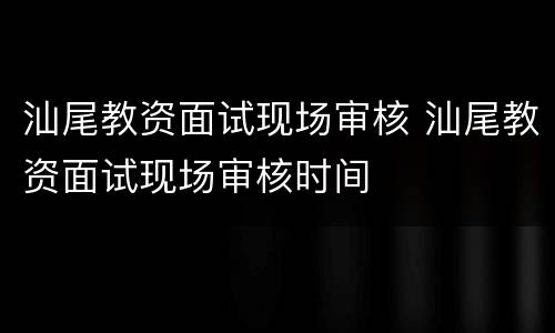 汕尾教资面试现场审核 汕尾教资面试现场审核时间