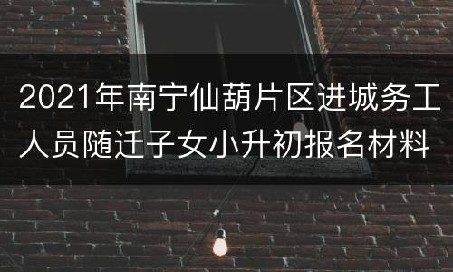 2021年南宁仙葫片区进城务工人员随迁子女小升初报名材料