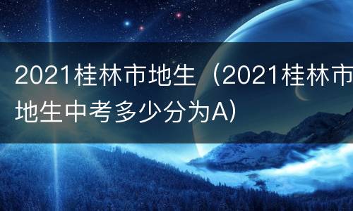 2021桂林市地生（2021桂林市地生中考多少分为A）