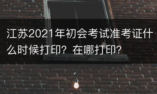 江苏2021年初会考试准考证什么时候打印？在哪打印？