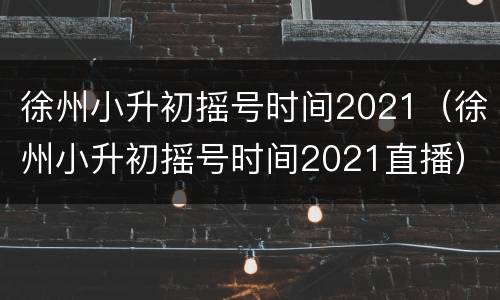 徐州小升初摇号时间2021（徐州小升初摇号时间2021直播）