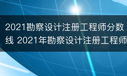 2021勘察设计注册工程师分数线 2021年勘察设计注册工程师