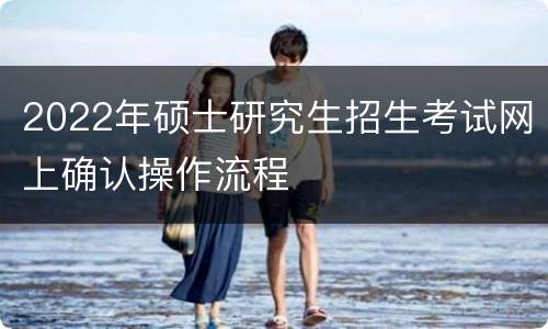 2022年硕士研究生招生考试网上确认操作流程