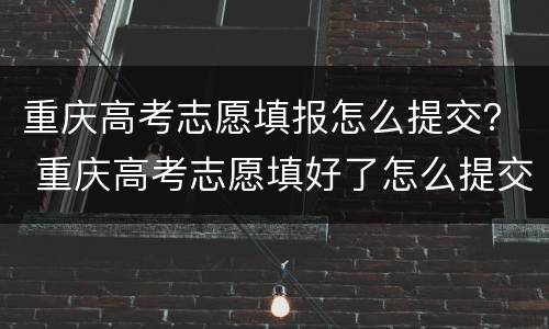 重庆高考志愿填报怎么提交？ 重庆高考志愿填好了怎么提交