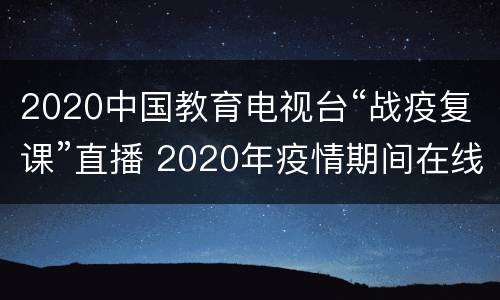 2020中国教育电视台“战疫复课”直播 2020年疫情期间在线复课将覆盖