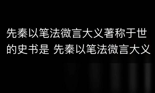先秦以笔法微言大义著称于世的史书是 先秦以笔法微言大义著称于世的史书是什么