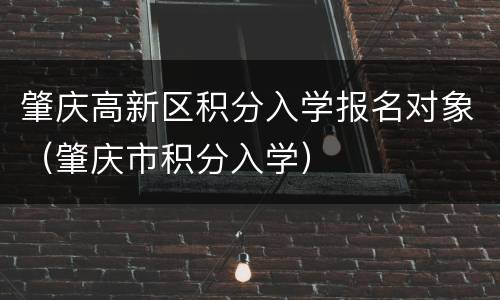 肇庆高新区积分入学报名对象（肇庆市积分入学）