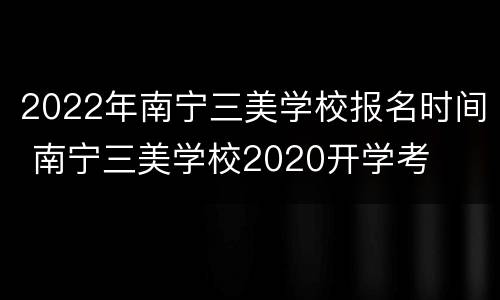 2022年南宁三美学校报名时间 南宁三美学校2020开学考