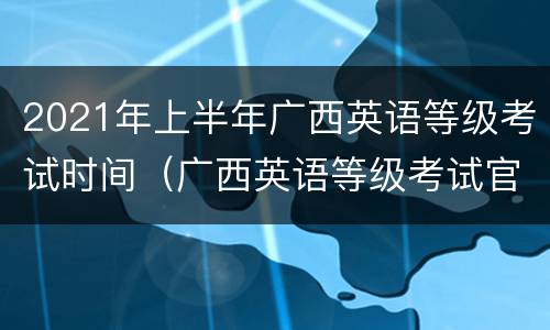2021年上半年广西英语等级考试时间（广西英语等级考试官网）