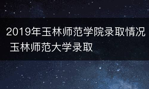 2019年玉林师范学院录取情况 玉林师范大学录取