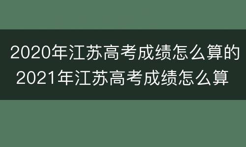 2020年江苏高考成绩怎么算的 2021年江苏高考成绩怎么算
