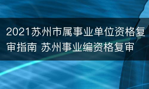 2021苏州市属事业单位资格复审指南 苏州事业编资格复审