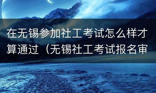 在无锡参加社工考试怎么样才算通过（无锡社工考试报名审核地点）