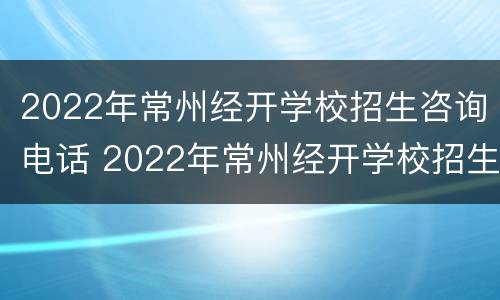 2022年常州经开学校招生咨询电话 2022年常州经开学校招生咨询电话号码