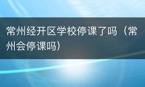 常州经开区学校停课了吗（常州会停课吗）