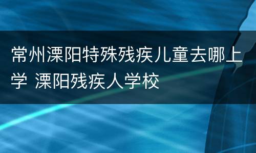 常州溧阳特殊残疾儿童去哪上学 溧阳残疾人学校