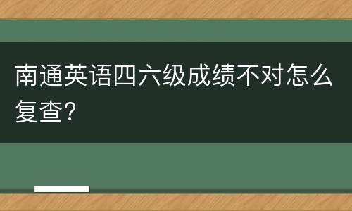 南通英语四六级成绩不对怎么复查?