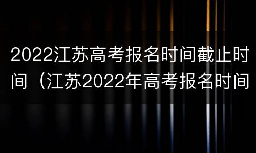 2022江苏高考报名时间截止时间（江苏2022年高考报名时间截止时间）