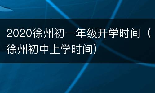 2020徐州初一年级开学时间（徐州初中上学时间）