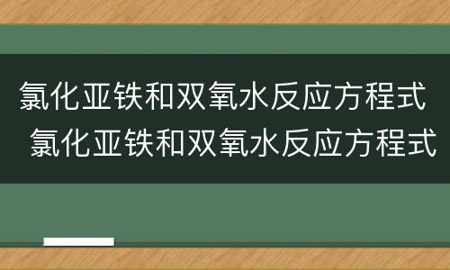 氯化亚铁和双氧水反应方程式 氯化亚铁和双氧水反应方程式为什么加盐酸