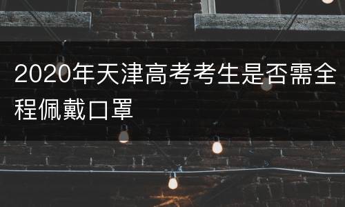 2020年天津高考考生是否需全程佩戴口罩