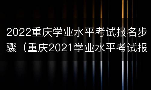 2022重庆学业水平考试报名步骤（重庆2021学业水平考试报名）