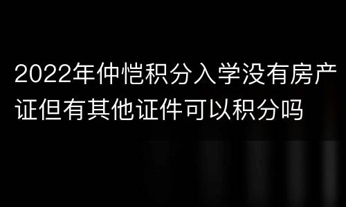 2022年仲恺积分入学没有房产证但有其他证件可以积分吗
