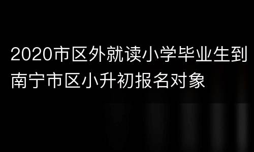 2020市区外就读小学毕业生到南宁市区小升初报名对象