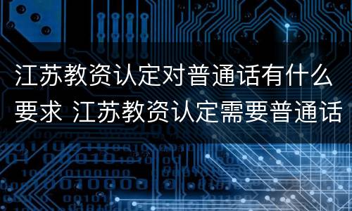 江苏教资认定对普通话有什么要求 江苏教资认定需要普通话原件吗