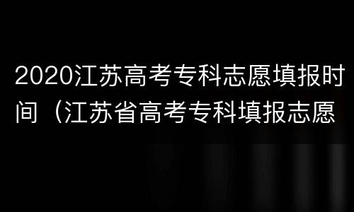 2020江苏高考专科志愿填报时间（江苏省高考专科填报志愿时间和录取时间）