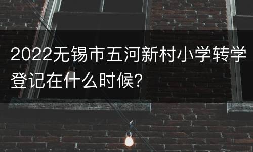 2022无锡市五河新村小学转学登记在什么时候？