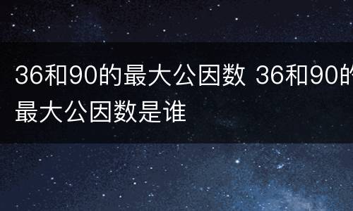 36和90的最大公因数 36和90的最大公因数是谁