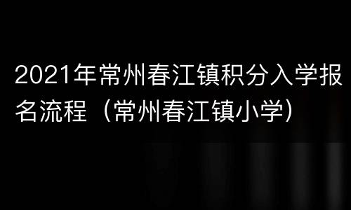 2021年常州春江镇积分入学报名流程（常州春江镇小学）