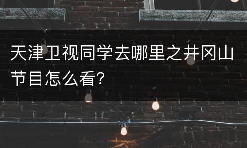 天津卫视同学去哪里之井冈山节目怎么看？