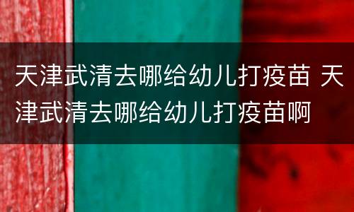 天津武清去哪给幼儿打疫苗 天津武清去哪给幼儿打疫苗啊
