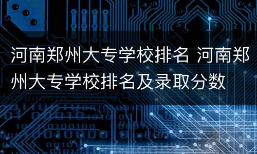河南郑州大专学校排名 河南郑州大专学校排名及录取分数