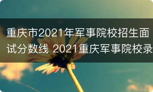 重庆市2021年军事院校招生面试分数线 2021重庆军事院校录取分数线