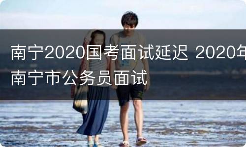南宁2020国考面试延迟 2020年南宁市公务员面试