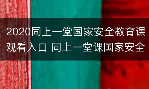 2020同上一堂国家安全教育课观看入口 同上一堂课国家安全课