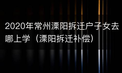 2020年常州溧阳拆迁户子女去哪上学（溧阳拆迁补偿）