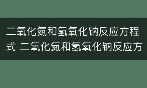 二氧化氮和氢氧化钠反应方程式 二氧化氮和氢氧化钠反应方程式原理
