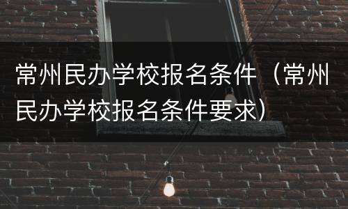 常州民办学校报名条件（常州民办学校报名条件要求）