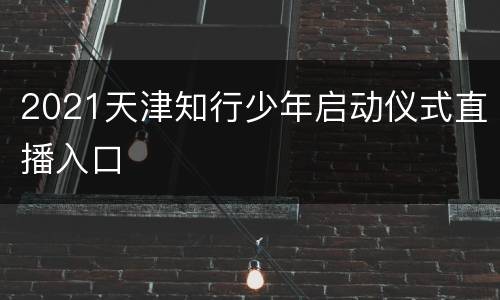 2021天津知行少年启动仪式直播入口
