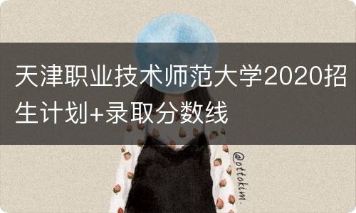 天津职业技术师范大学2020招生计划+录取分数线