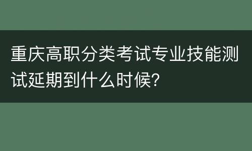 重庆高职分类考试专业技能测试延期到什么时候？