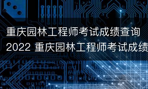 重庆园林工程师考试成绩查询2022 重庆园林工程师考试成绩查询2022级