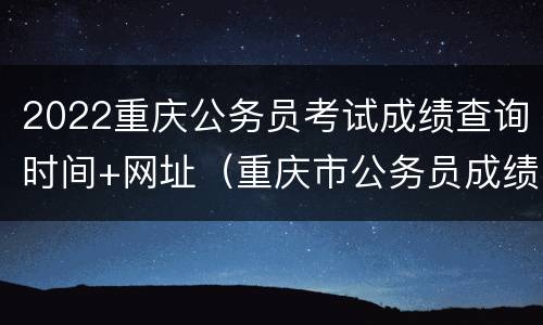 2022重庆公务员考试成绩查询时间+网址（重庆市公务员成绩查询2021入口）