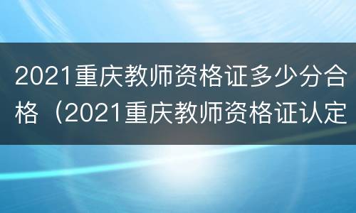 2021重庆教师资格证多少分合格（2021重庆教师资格证认定时间一般有几次?）