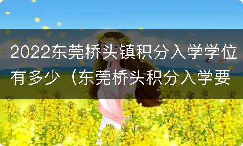 2022东莞桥头镇积分入学学位有多少（东莞桥头积分入学要多少分?）