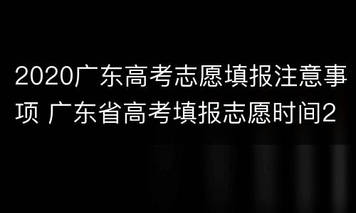 2020广东高考志愿填报注意事项 广东省高考填报志愿时间2020